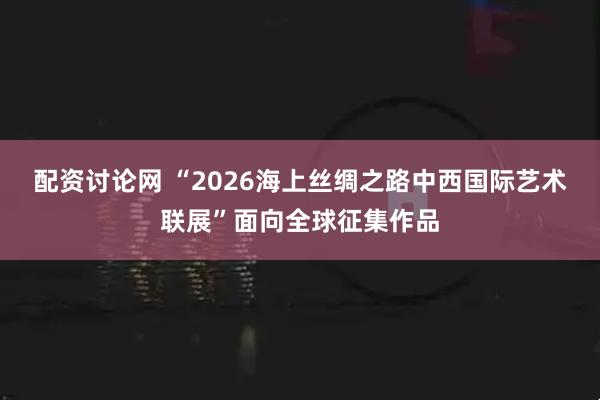 配资讨论网 “2026海上丝绸之路中西国际艺术联展”面向全球征集作品