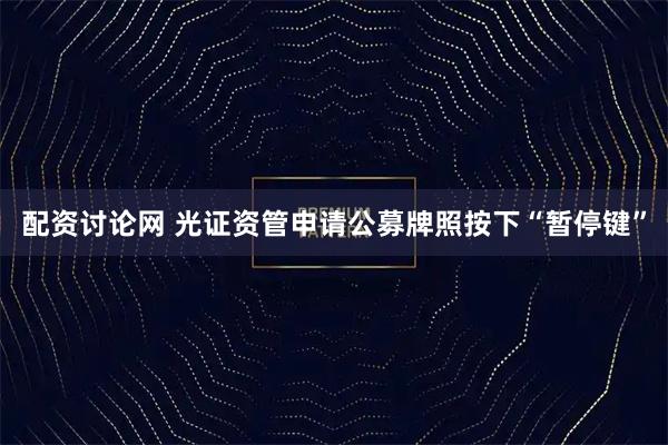 配资讨论网 光证资管申请公募牌照按下“暂停键”