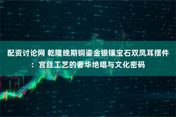 配资讨论网 乾隆晚期铜鎏金银镶宝石双凤耳摆件:宫廷工艺的奢华绝唱与文化密码