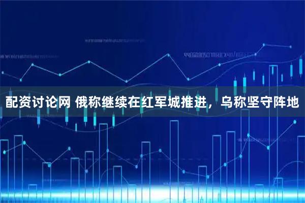 配资讨论网 俄称继续在红军城推进，乌称坚守阵地