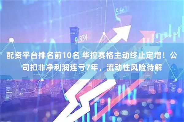 配资平台排名前10名 华控赛格主动终止定增!公司扣非净利润连亏7年,流动性风险待解