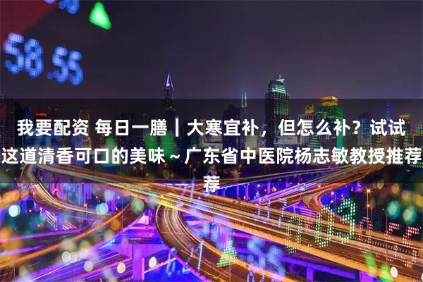 我要配资 每日一膳｜大寒宜补，但怎么补？试试这道清香可口的美味～广东省中医院杨志敏教授推荐