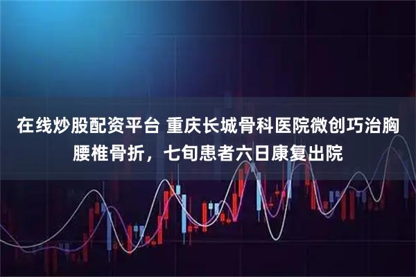 在线炒股配资平台 重庆长城骨科医院微创巧治胸腰椎骨折，七旬患者六日康复出院