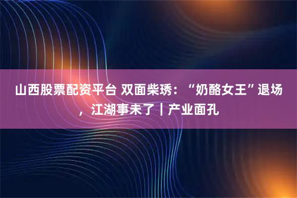 山西股票配资平台 双面柴琇:“奶酪女王”退场,江湖事未了|产业面孔