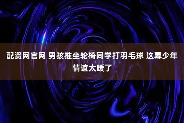 配资网官网 男孩推坐轮椅同学打羽毛球 这幕少年情谊太暖了