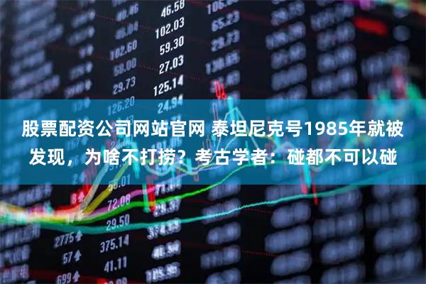 股票配资公司网站官网 泰坦尼克号1985年就被发现,为啥不打捞?考古学者:碰都不可以碰