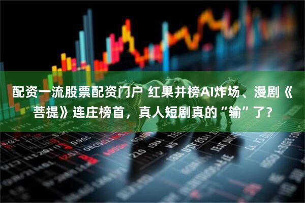 配资一流股票配资门户 红果并榜AI炸场、漫剧《菩提》连庄榜首,真人短剧真的“输”了?