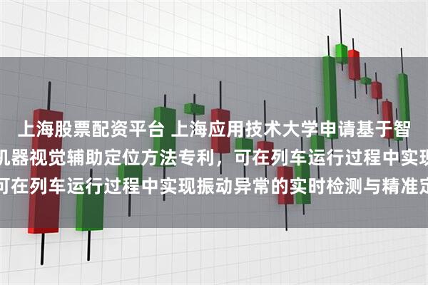 上海股票配资平台 上海应用技术大学申请基于智能手机的列车振动测试机器视觉辅助定位方法专利,可在列车运行过程中实现振动异常的实时检测与精准定位