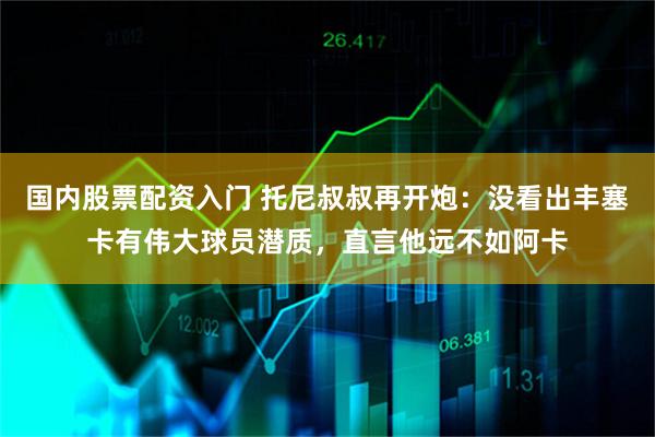国内股票配资入门 托尼叔叔再开炮：没看出丰塞卡有伟大球员潜质，直言他远不如阿卡