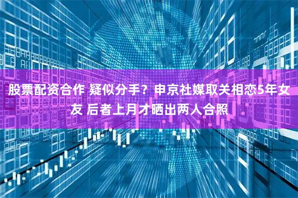 股票配资合作 疑似分手？申京社媒取关相恋5年女友 后者上月才晒出两人合照
