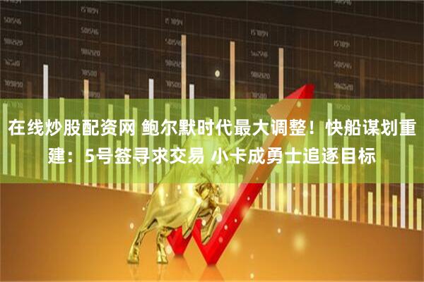 在线炒股配资网 鲍尔默时代最大调整！快船谋划重建：5号签寻求交易 小卡成勇士追逐目标