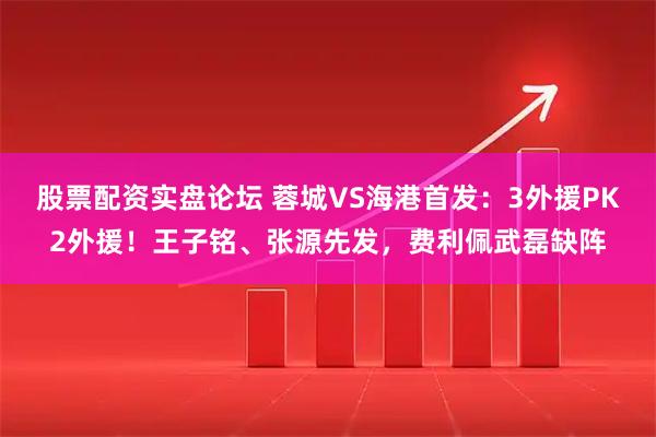 股票配资实盘论坛 蓉城VS海港首发：3外援PK2外援！王子铭、张源先发，费利佩武磊缺阵