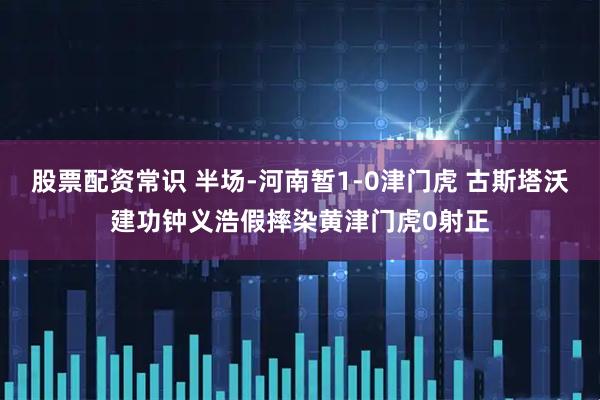 股票配资常识 半场-河南暂1-0津门虎 古斯塔沃建功钟义浩假摔染黄津门虎0射正