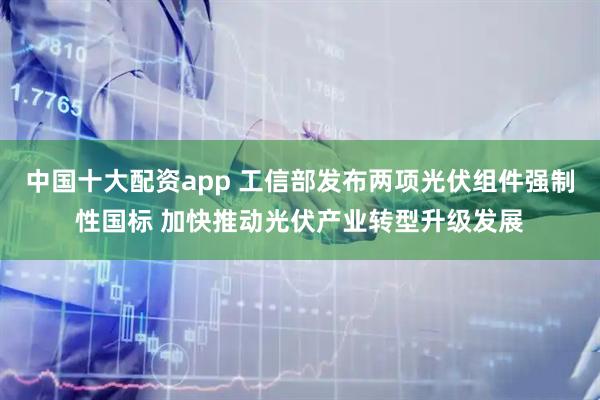 中国十大配资app 工信部发布两项光伏组件强制性国标 加快推动光伏产业转型升级发展