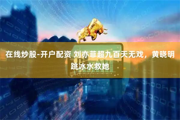 在线炒股-开户配资 刘亦菲超九百天无戏，黄晓明跳冰水救她