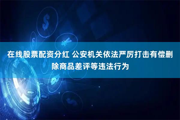 在线股票配资分红 公安机关依法严厉打击有偿删除商品差评等违法行为