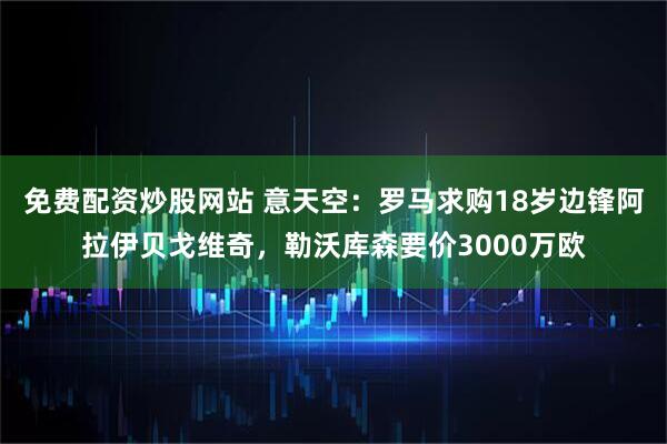 免费配资炒股网站 意天空：罗马求购18岁边锋阿拉伊贝戈维奇，勒沃库森要价3000万欧