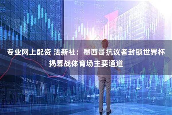 专业网上配资 法新社：墨西哥抗议者封锁世界杯揭幕战体育场主要通道