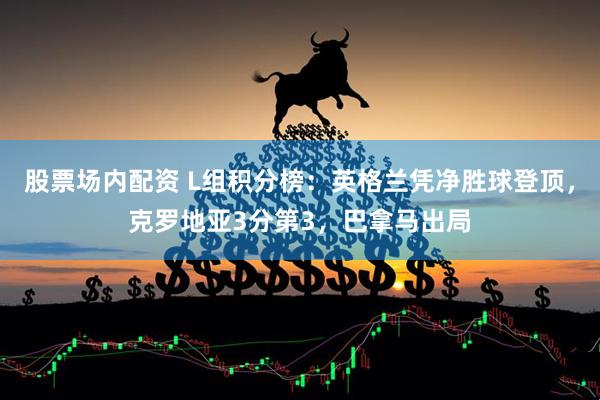 股票场内配资 L组积分榜：英格兰凭净胜球登顶，克罗地亚3分第3，巴拿马出局