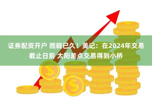 证券配资开户 觊觎已久！美记：在2024年交易截止日前 太阳差点交易得到小桥